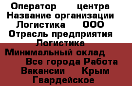 Оператор Call-центра › Название организации ­ Логистика365, ООО › Отрасль предприятия ­ Логистика › Минимальный оклад ­ 25 000 - Все города Работа » Вакансии   . Крым,Гвардейское